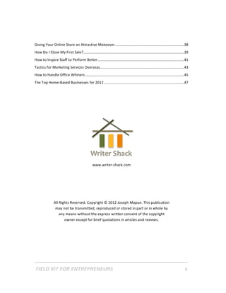 Giving Your Online Store an Attractive Makeover ...................................................................38 
How Do I Close My First Sale?..................................................................................................39 
How to Inspire Staff to Perform Better ....................................................................................41 
Tactics for Marketing Services Overseas..................................................................................43 
How to Handle Office Whiners ................................................................................................45 
The Top Home‐Based Businesses for 2012 ..............................................................................47 

 
 
 
 
 
 
 
 

 

                                                www.writer‐shack.com 

 

 

 

                All Rights Reserved. Copyright © 2012 Joseph Mapue. This publication 
                 may not be transmitted, reproduced or stored in part or in whole by 
                    any means without the express written consent of the copyright 
                       owner except for brief quotations in articles and reviews. 




    FIELD KIT FOR ENTREPRENEURS                                                      3   
 