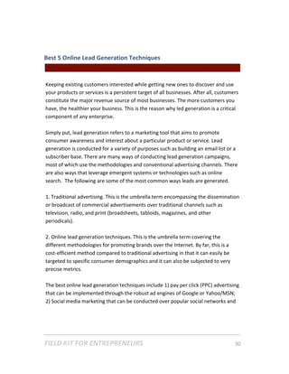 Best 5 Online Lead Generation Techniques  
                                                || For Freelancers & Entrepreneurs |  
 
Keeping existing customers interested while getting new ones to discover and use 
your products or services is a persistent target of all businesses. After all, customers 
constitute the major revenue source of most businesses. The more customers you 
have, the healthier your business. This is the reason why led generation is a critical 
component of any enterprise.  
 
Simply put, lead generation refers to a marketing tool that aims to promote 
consumer awareness and interest about a particular product or service. Lead 
generation is conducted for a variety of purposes such as building an email list or a 
subscriber base. There are many ways of conducting lead generation campaigns, 
most of which use the methodologies and conventional advertising channels. There 
are also ways that leverage emergent systems or technologies such as online 
search.  The following are some of the most common ways leads are generated. 
 
1. Traditional advertising. This is the umbrella term encompassing the dissemination 
or broadcast of commercial advertisements over traditional channels such as 
television, radio, and print (broadsheets, tabloids, magazines, and other 
periodicals).  
 
2. Online lead generation techniques. This is the umbrella term covering the 
different methodologies for promoting brands over the Internet. By far, this is a 
cost‐efficient method compared to traditional advertising in that it can easily be 
targeted to specific consumer demographics and it can also be subjected to very 
precise metrics.   
 
The best online lead generation techniques include 1) pay per click (PPC) advertising 
that can be implemented through the robust ad engines of Google or Yahoo/MSN; 
2) Social media marketing that can be conducted over popular social networks and 




FIELD KIT FOR ENTREPRENEURS                                                      30   
 
