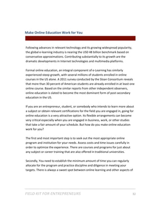 Make Online Education Work for You  
                                                || For Freelancers & Entrepreneurs |  
 
Following advances in relevant technology and its growing widespread popularity, 
the global e‐learning industry is nearing the USD 48 billion benchmark based on 
conservative approximations. Contributing substantially to its growth are the 
dramatic developments in Internet technologies and multimedia platforms.  
 
Formal online education, an integral component of e‐Learning has similarly 
experienced steep growth, with several millions of students enrolled in online 
courses in the US alone. A 2011 survey conducted by the Sloan Consortium reveals 
that more than 30 percent of American students are already enrolled in at least one 
online course. Based on the similar reports from other independent observers, 
online education is slated to become the most dominant form of post‐secondary 
education in the US. 
 
If you are an entrepreneur, student, or somebody who intends to learn more about 
a subject or obtain relevant certifications for the field you are engaged in, going for 
online education is a very attractive option. Its flexible arrangements can become 
very critical especially when you are engaged in business, work, or other studies 
that take a fair amount of your schedule. But how do you make online education 
work for you?  
 
The first and most important step is to seek out the most appropriate online 
program and institution for your needs. Assess costs and time issues carefully in 
order to optimize the experience. There are courses and programs for just about 
any subject or career training that are also offered in traditional universities.  
 
Secondly, You need to establish the minimum amount of time you can regularly 
allocate for the program and practice discipline and diligence in meeting your 
targets. There is always a sweet spot between online learning and other aspects of 




FIELD KIT FOR ENTREPRENEURS                                                      32   
 