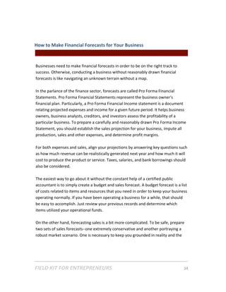 How to Make Financial Forecasts for Your Business  
                                                || For Freelancers & Entrepreneurs |  
 
Businesses need to make financial forecasts in order to be on the right track to 
success. Otherwise, conducting a business without reasonably drawn financial 
forecasts is like navigating an unknown terrain without a map.   
 
In the parlance of the finance sector, forecasts are called Pro Forma Financial 
Statements. Pro Forma Financial Statements represent the business owner's 
financial plan. Particularly, a Pro Forma Financial Income statement is a document 
relating projected expenses and income for a given future period. It helps business 
owners, business analysts, creditors, and investors assess the profitability of a 
particular business. To prepare a carefully and reasonably drawn Pro Forma Income 
Statement, you should establish the sales projection for your business, impute all 
production, sales and other expenses, and determine profit margins.  
 
For both expenses and sales, align your projections by answering key questions such 
as how much revenue can be realistically generated next year and how much it will 
cost to produce the product or service. Taxes, salaries, and bank borrowings should 
also be considered.  
 
The easiest way to go about it without the constant help of a certified public 
accountant is to simply create a budget and sales forecast. A budget forecast is a list 
of costs related to items and resources that you need in order to keep your business 
operating normally. If you have been operating a business for a while, that should 
be easy to accomplish. Just review your previous records and determine which 
items utilized your operational funds.  
 
On the other hand, forecasting sales is a bit more complicated. To be safe, prepare 
two sets of sales forecasts‐‐one extremely conservative and another portraying a 
robust market scenario. One is necessary to keep you grounded in reality and the 




FIELD KIT FOR ENTREPRENEURS                                                      34   
 
