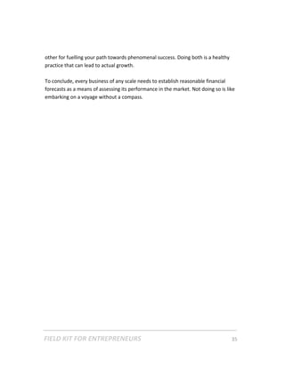 other for fuelling your path towards phenomenal success. Doing both is a healthy 
    practice that can lead to actual growth.   
     
    To conclude, every business of any scale needs to establish reasonable financial 
    forecasts as a means of assessing its performance in the market. Not doing so is like 
    embarking on a voyage without a compass. 
 

 

 

 

 

 

 

 

 

 

 

 

 

 

 

 

 




FIELD KIT FOR ENTREPRENEURS                                                      35   
 