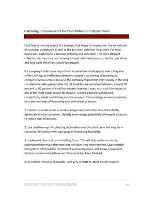 4 Winning Improvements for Your Collections Department  
                                                 || For Freelancers & Entrepreneurs |  
 
Cash flow is the one aspect of a business that keeps it in operation. It is an indicator 
of customer acceptance as well as the business' potential for growth. For most 
businesses, cash flow is a function of billing and collection. The more efficient 
collections is, the more cash is being infused into the business to fuel its operations 
and help build the infrastructure for growth. 
 
If a company's collections department is somehow handicapped, everything else 
suffers. In fact, an inefficient collections system is a sure way of gnawing at 
company revenues that can cause the company to plummet irretrievably in the long 
run. Based on data garnered by the US Small Businesses Administration, around 70 
percent to 80 percent of small businesses close each year, with cash flow issues as 
one of the most cited reasons for closure. To keep a business afloat and 
competitive, ample cash inflow must be ensured. If you manage or own a business, 
here are four ways of improving your collections practices. 
 
1. Establish a viable credit and risk management policy that should be strictly 
applied to all your customers. Identify and manage potentially delinquent accounts 
to reduce risks of defaults.  
 
2. Use creative ways of collecting receivables over the short term and long term 
scenarios. Be familiar with legal ways of recovering bad debts. 
 
3. Implement clear and concise billing forms. This will help customers easily 
understand how much they owe and the value they have received. Questionable 
billing items often lead to resentment and clarifications, and delays in payment. 
Send an invoice immediately each time a job has been finished.  
 
4. Be cordial‐‐cheerful, if possible‐‐and very persistent. Most people become 




FIELD KIT FOR ENTREPRENEURS                                                      36   
 