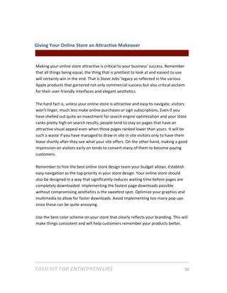 Giving Your Online Store an Attractive Makeover  
                                                                                            
 
Making your online store attractive is critical to your business' success. Remember 
that all things being equal, the thing that is prettiest to look at and easiest to use 
will certainly win in the end. That is Steve Jobs' legacy as reflected in the various 
Apple products that garnered not only commercial success but also critical acclaim 
for their user‐friendly interfaces and elegant aesthetics.   
 
The hard fact is, unless your online store is attractive and easy to navigate, visitors 
won't linger, much less make online purchases or sign subscriptions. Even if you 
have shelled out quite an investment for search engine optimization and your store 
ranks pretty high on search results, people tend to stay on pages that have an 
attractive visual appeal even when those pages ranked lower than yours. It will be 
such a waste if you have managed to draw in site in site visitors only to have them 
leave shortly after they see what your site offers. On the other hand, making a good 
impression on visitors early on tends to convert many of them to become paying 
customers.  
 
Remember to hire the best online store design team your budget allows. Establish 
easy navigation as the top priority in your store design. Your online store should 
also be designed in a way that significantly reduces waiting time before pages are 
completely downloaded. Implementing the fastest page downloads possible 
without compromising aesthetics is the sweetest spot. Optimize your graphics and 
multimedia to allow for faster downloads. Avoid implementing too many pop‐ups 
since these can be quite annoying.  
 
Use the best color scheme on your store that clearly reflects your branding. This will 
make things consistent and will help customers remember your products better. 
 




FIELD KIT FOR ENTREPRENEURS                                                      38   
 