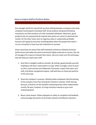 How to Inspire Staff to Perform Better  
                                               Freelancers & || For Entrepreneurs |  
 
Any manager worth her cap will tell you that nothing elevates a company more than 
competent and properly motivated staff. Great products and ground‐breaking 
innovations are often products of a few motivated individuals. Meantime, good 
products that are represented by inspired sales teams are certain to dominate the 
market. On the other hand, even an ingenious idea or a potentially profitable 
business will regularly encounter stumbling blocks when the people that make it 
run are uninspired or have very low motivation to succeed.  
 
Senior executives are aware that staff motivation enhances individual and team 
performance and makes the work environment highly conducive to success. But not 
all managers fin it easy to motivate their teams. Here are some sure‐fire techniques 
that will help you inspire your staff. 
 
    1. Give them a tangible model to emulate. By setting a good example yourself, 
        employees will have a work pattern to copy. When managers come to work 
        on time, communicate and collaborate intensively, respect their peers and 
        staff, and deliver exceptional outputs, staff will have no choice but perform 
        in the same way.      
          
    2. Share the company's successes. Nothing makes employees feel they belong 
        to the company more than sharing the rewards it receives. Profit sharing, 
        bonuses, and perks can be excellent motivating factors when implemented 
        smartly. Be wary, however, of using monetary rewards as your main 
        motivating factor. 
         
    3. Never clamp dissent. Allow employees to safely air complaint and feedback 
        and encourage discussions to formulate relevant and effective solutions. 
          




FIELD KIT FOR ENTREPRENEURS                                                      41   
 