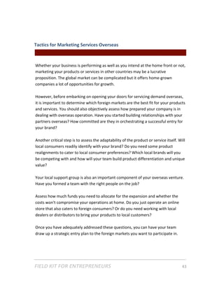 Tactics for Marketing Services Overseas  
                                                  || For Freelancers & Entrepreneurs |  
 
Whether your business is performing as well as you intend at the home front or not, 
marketing your products or services in other countries may be a lucrative 
proposition. The global market can be complicated but it offers home‐grown 
companies a lot of opportunities for growth.   
 
However, before embarking on opening your doors for servicing demand overseas, 
it is important to determine which foreign markets are the best fit for your products 
and services. You should also objectively assess how prepared your company is in 
dealing with overseas operation. Have you started building relationships with your 
partners overseas? How committed are they in orchestrating a successful entry for 
your brand?  
 
Another critical step is to assess the adaptability of the product or service itself. Will 
local consumers readily identify with your brand? Do you need some product 
realignments to cater to local consumer preferences? Which local brands will you 
be competing with and how will your team build product differentiation and unique 
value? 
 
Your local support group is also an important component of your overseas venture. 
Have you formed a team with the right people on the job?   
 
Assess how much funds you need to allocate for the expansion and whether the 
costs won't compromise your operations at home. Do you just operate an online 
store that also caters to foreign consumers? Or do you need working with local 
dealers or distributors to bring your products to local customers? 
 
Once you have adequately addressed these questions, you can have your team 
draw up a strategic entry plan to the foreign markets you want to participate in. 




FIELD KIT FOR ENTREPRENEURS                                                      43   
 