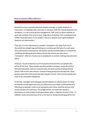 How to Handle Office Whiners  
                                                 || For Freelancers & Entrepreneurs |  
 
Discontent occurs naturally wherever people converge. In sports stadiums, in 
classrooms, in shopping malls, and even in churches. With the intense dynamics of a 
workplace, it is not surprising that management, staff, and just about anybody at 
work will complain from time to time. Regardless of whether their complaints have 
solidly reasonable basis, it is in people's nature to observe and to give feedbacks 
based on our observations.  
 
That said, it is not a bad thing to complain. Complaints can range from minor 
discomfort to outright rage and letting our emotions get the best of us will cause 
very unfortunate circumstances. Sometimes, being uncomfortable or inconvenient 
and doing something positive about it drives the process we now call as 
"innovation". After all, if every one is complacent or content, nothing new will come 
about.  
 
However, not all complaints are of the positive kind and there are people who 
whine all the time. These people sap other people's energies, create discomfort, 
disrupt productivity, and can ironically make the place worthy of being whined 
about if left to their own devices. Instead of being productive and positive, these 
people waste their time poisoning other people's minds. These are the people that 
need to be controlled intelligently.  
  
To do that, managers and colleagues should establish an official system for filing 
complaints so that legitimate ones are addressed as promptly, professionally and 
effectively as possible. Listen to all complaints even those raised by whiners and 
create solutions for valid ones. Encourage whiners to create the solutions 
themselves to instill a habit of acting positively when a negative situation arises.  In 
addition, make everyone busy at his or her work or doing something good for the 




FIELD KIT FOR ENTREPRENEURS                                                      45   
 