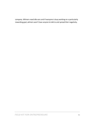 company. Whiners need idle ears and if everyone is busy working on a particularly 
    rewarding goal, whiners won't have anyone to talk to and spread their negativity. 
 

 

 

 

 

 

 

 

 

 

 

 

 

 

 

 

 

 

 

 




FIELD KIT FOR ENTREPRENEURS                                                      46   
 