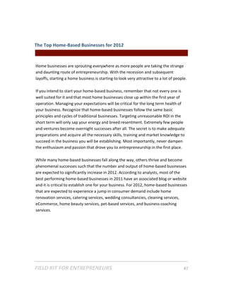 The Top Home‐Based Businesses for 2012  
                                                 || For Freelancers & Entrepreneurs |  
 
Home businesses are sprouting everywhere as more people are taking the strange 
and daunting route of entrepreneurship. With the recession and subsequent 
layoffs, starting a home business is starting to look very attractive to a lot of people.  
 
If you intend to start your home‐based business, remember that not every one is 
well suited for it and that most home businesses close up within the first year of 
operation. Managing your expectations will be critical for the long term health of 
your business. Recognize that home‐based businesses follow the same basic 
principles and cycles of traditional businesses. Targeting unreasonable ROI in the 
short term will only sap your energy and breed resentment. Extremely few people 
and ventures become overnight successes after all. The secret is to make adequate 
preparations and acquire all the necessary skills, training and market knowledge to 
succeed in the business you will be establishing. Most importantly, never dampen 
the enthusiasm and passion that drove you to entrepreneurship in the first place.   
 
While many home‐based businesses fall along the way, others thrive and become 
phenomenal successes such that the number and output of home‐based businesses 
are expected to significantly increase in 2012. According to analysts, most of the 
best performing home‐based businesses in 2011 have an associated blog or website 
and it is critical to establish one for your business. For 2012, home‐based businesses 
that are expected to experience a jump in consumer demand include home 
renovation services, catering services, wedding consultancies, cleaning services, 
eCommerce, home beauty services, pet‐based services, and business coaching 
services. 
 
 
 
 




FIELD KIT FOR ENTREPRENEURS                                                      47   
 