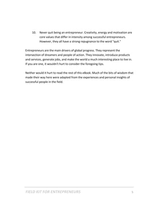 10.   Never quit being an entrepreneur. Creativity, energy and motivation are 
           core values that differ in intensity among successful entrepreneurs. 
           However, they all have a strong repugnance to the word "quit." 
 
Entrepreneurs are the main drivers of global progress. They represent the 
intersection of dreamers and people of action. They innovate, introduce products 
and services, generate jobs, and make the world a much interesting place to live in. 
If you are one, it wouldn't hurt to consider the foregoing tips.  
 
Neither would it hurt to read the rest of this eBook. Much of the bits of wisdom that 
made their way here were adapted from the experiences and personal insights of 
successful people in the field.   
 
 
 
 
 
 
 
 
 
 
 
 
 
 
 
 
 
 
 




FIELD KIT FOR ENTREPRENEURS                                                      5   
 