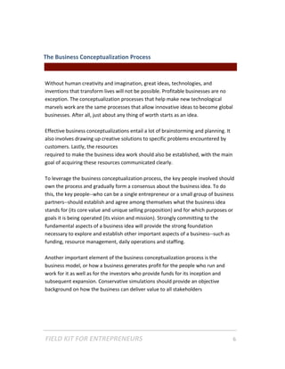 The Business Conceptualization Process  
                                               || For Freelancers & Entrepreneurs |  
 
Without human creativity and imagination, great ideas, technologies, and 
inventions that transform lives will not be possible. Profitable businesses are no 
exception. The conceptualization processes that help make new technological 
marvels work are the same processes that allow innovative ideas to become global 
businesses. After all, just about any thing of worth starts as an idea.  
 
Effective business conceptualizations entail a lot of brainstorming and planning. It 
also involves drawing up creative solutions to specific problems encountered by 
customers. Lastly, the resources 
required to make the business idea work should also be established, with the main 
goal of acquiring these resources communicated clearly.  
 
To leverage the business conceptualization process, the key people involved should 
own the process and gradually form a consensus about the business idea. To do 
this, the key people‐‐who can be a single entrepreneur or a small group of business 
partners‐‐should establish and agree among themselves what the business idea 
stands for (its core value and unique selling proposition) and for which purposes or 
goals it is being operated (its vision and mission). Strongly committing to the 
fundamental aspects of a business idea will provide the strong foundation 
necessary to explore and establish other important aspects of a business‐‐such as 
funding, resource management, daily operations and staffing.   
 
Another important element of the business conceptualization process is the 
business model, or how a business generates profit for the people who run and 
work for it as well as for the investors who provide funds for its inception and 
subsequent expansion. Conservative simulations should provide an objective 
background on how the business can deliver value to all stakeholders 




FIELD KIT FOR ENTREPRENEURS                                                      6   
 