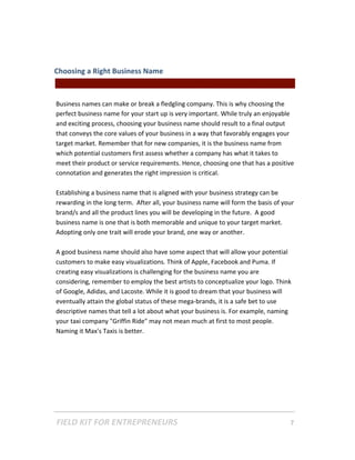 Choosing a Right Business Name  
                                               || For Freelancers & Entrepreneurs |  
 
Business names can make or break a fledgling company. This is why choosing the 
perfect business name for your start up is very important. While truly an enjoyable 
and exciting process, choosing your business name should result to a final output 
that conveys the core values of your business in a way that favorably engages your 
target market. Remember that for new companies, it is the business name from 
which potential customers first assess whether a company has what it takes to 
meet their product or service requirements. Hence, choosing one that has a positive 
connotation and generates the right impression is critical. 
 
Establishing a business name that is aligned with your business strategy can be 
rewarding in the long term.  After all, your business name will form the basis of your 
brand/s and all the product lines you will be developing in the future.  A good 
business name is one that is both memorable and unique to your target market. 
Adopting only one trait will erode your brand, one way or another.  
 
A good business name should also have some aspect that will allow your potential 
customers to make easy visualizations. Think of Apple, Facebook and Puma. If 
creating easy visualizations is challenging for the business name you are 
considering, remember to employ the best artists to conceptualize your logo. Think 
of Google, Adidas, and Lacoste. While it is good to dream that your business will 
eventually attain the global status of these mega‐brands, it is a safe bet to use 
descriptive names that tell a lot about what your business is. For example, naming 
your taxi company "Griffin Ride" may not mean much at first to most people. 
Naming it Max's Taxis is better. 
 
 
 
 




FIELD KIT FOR ENTREPRENEURS                                                      7   
 