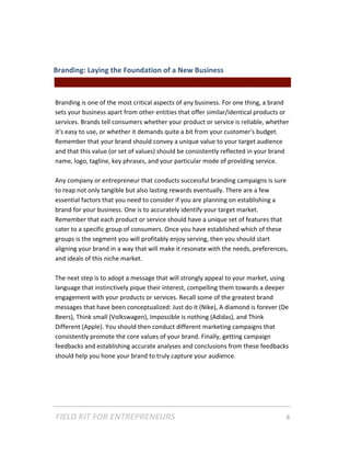 Branding: Laying the Foundation of a New Business  
                                               || For Freelancers & Entrepreneurs |  
 
Branding is one of the most critical aspects of any business. For one thing, a brand 
sets your business apart from other entities that offer similar/identical products or 
services. Brands tell consumers whether your product or service is reliable, whether 
it's easy to use, or whether it demands quite a bit from your customer's budget. 
Remember that your brand should convey a unique value to your target audience 
and that this value (or set of values) should be consistently reflected in your brand 
name, logo, tagline, key phrases, and your particular mode of providing service.  
 
Any company or entrepreneur that conducts successful branding campaigns is sure 
to reap not only tangible but also lasting rewards eventually. There are a few 
essential factors that you need to consider if you are planning on establishing a 
brand for your business. One is to accurately identify your target market. 
Remember that each product or service should have a unique set of features that 
cater to a specific group of consumers. Once you have established which of these 
groups is the segment you will profitably enjoy serving, then you should start 
aligning your brand in a way that will make it resonate with the needs, preferences, 
and ideals of this niche market.    
 
The next step is to adopt a message that will strongly appeal to your market, using 
language that instinctively pique their interest, compelling them towards a deeper 
engagement with your products or services. Recall some of the greatest brand 
messages that have been conceptualized: Just do it (Nike), A diamond is forever (De 
Beers), Think small (Volkswagen), Impossible is nothing (Adidas), and Think 
Different (Apple). You should then conduct different marketing campaigns that 
consistently promote the core values of your brand. Finally, getting campaign 
feedbacks and establishing accurate analyses and conclusions from these feedbacks 
should help you hone your brand to truly capture your audience.  
 




FIELD KIT FOR ENTREPRENEURS                                                      8   
 