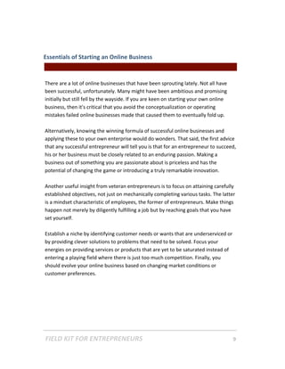 Essentials of Starting an Online Business  
                                               || For Freelancers & Entrepreneurs |  
 
There are a lot of online businesses that have been sprouting lately. Not all have 
been successful, unfortunately. Many might have been ambitious and promising 
initially but still fell by the wayside. If you are keen on starting your own online 
business, then it's critical that you avoid the conceptualization or operating 
mistakes failed online businesses made that caused them to eventually fold up.  
 
Alternatively, knowing the winning formula of successful online businesses and 
applying these to your own enterprise would do wonders. That said, the first advice 
that any successful entrepreneur will tell you is that for an entrepreneur to succeed, 
his or her business must be closely related to an enduring passion. Making a 
business out of something you are passionate about is priceless and has the 
potential of changing the game or introducing a truly remarkable innovation.  
 
Another useful insight from veteran entrepreneurs is to focus on attaining carefully 
established objectives, not just on mechanically completing various tasks. The latter 
is a mindset characteristic of employees, the former of entrepreneurs. Make things 
happen not merely by diligently fulfilling a job but by reaching goals that you have 
set yourself.  
 
Establish a niche by identifying customer needs or wants that are underserviced or 
by providing clever solutions to problems that need to be solved. Focus your 
energies on providing services or products that are yet to be saturated instead of 
entering a playing field where there is just too much competition. Finally, you 
should evolve your online business based on changing market conditions or 
customer preferences. 
 
 
 




FIELD KIT FOR ENTREPRENEURS                                                      9   
 