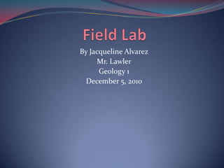 Field Lab    By Jacqueline Alvarez Mr. Lawler Geology 1  December 5, 2010 