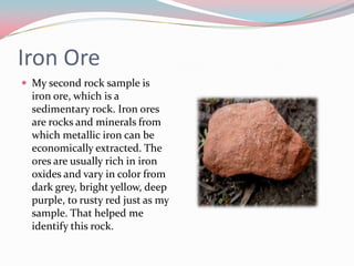 Iron Ore My second rock sample is iron ore, which is a sedimentary rock. Iron ores are rocks and minerals from which metallic iron can be economically extracted. The ores are usually rich in iron oxides and vary in color from dark grey, bright yellow, deep purple, to rusty red just as my sample. That helped me identify this rock. 