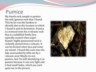 PumiceMy fourth rock sample is pumice the only igneous rock that I found. This by far was the hardest to identify due to the location in which I found it and its formation.Pumice is a textural term for a volcanic rock that is a solidified frothy lava typically created when super-heated, highly pressurized rock is violently ejected from a volcano. It can be formed when lava and water are mixed. I found this rock near the lake surrounded by hills not by a volcanic area! Maybe its not pumice, but I’m still identifying it as pumice because it was very light and it had small holes, which you can’t quite see in the picture.