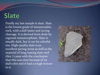 SlateFinally my last sample is slate. Slate is the lowest grade of metamorphic rock, with a dull luster and strong cleavage. It is derived from shale by regional metamorphism. Slate is usually dark, but it can be colorful too. High-quality slate is an excellent paving stone as well as the material of long-lasting slate roof tiles. I came with the conclusion that this was slate because of its dull color and it had a rough texture to it. 