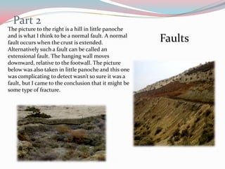 Part 2The picture to the right is a hill in little panoche and is what I think to be a normal fault. A normal fault occurs when the crust is extended. Alternatively such a fault can be called an extensional fault. The hanging wall moves downward, relative to the footwall. The picture  below was also taken in little panoche and this one was complicating to detect wasn’t so sure it was a fault, but I came to the conclusion that it might be some type of fracture. Faults