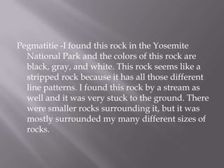 Pegmatitie-I found this rock in the Yosemite National Park and the colors of this rock are black, gray, and white. This rock seems like a stripped rock because it has all those different line patterns. I found this rock by a stream as well and it was very stuck to the ground. There were smaller rocks surrounding it, but it was mostly surrounded my many different sizes of rocks.