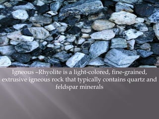 Igneous –Rhyolite is a light-colored, fine-grained, extrusive igneous rock that typically contains quartz and feldspar minerals