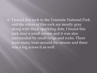 I found this rock in the Yosemite National Park and the colors of this rock are mostly gray along with black sparkling dots. I found this rock near a small stream and it was also surrounded by small twigs and rocks. There were many trees around the stream and there was a log across it as well.