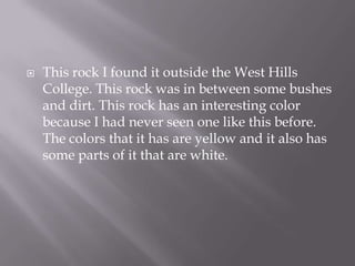 This rock I found it outside the West Hills College. This rock was in between some bushes and dirt. This rock has an interesting color because I had never seen one like this before. The colors that it has are yellow and it also has some parts of it that are white.