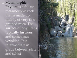 Metamorphic-Phylliteis a foliate metamorphic rock that is made up mainly of very fine-grained mica. The surface of phyllite is typically lustrous and sometimes wrinkled. It is intermediate in grade between slate and schist