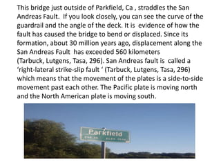 This bridge just outside of Parkfield, Ca , straddles the San Andreas Fault.  If you look closely, you can see the curve of the guardrail and the angle of the deck. It is  evidence of how the fault has caused the bridge to bend or displaced. Since its formation, about 30 million years ago, displacement along the San Andreas Fault  has exceeded 560 kilometers (Tarbuck, Lutgens, Tasa, 296).San Andreas fault is  called a ‘right-lateral strike-slip fault ‘ (Tarbuck, Lutgens, Tasa, 296) which means that the movement of the plates is a side-to-side movement past each other. The Pacific plate is moving north and the North American plate is moving south.   