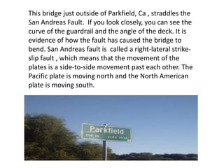This bridge just outside of Parkfield, Ca , straddles the San Andreas Fault.  If you look closely, you can see the curve of the guardrail and the angle of the deck. It is  evidence of how the fault has caused the bridge to bend. San Andreas fault is  called a right-lateral strike-slip fault , which means that the movement of the plates is a side-to-side movement past each other. The Pacific plate is moving north and the North American plate is moving south.  