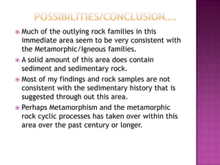 		Possibilities/conclusion….	Much of the outlying rock families in this immediate area seem to be very consistent with the Metamorphic/Igneous families.A solid amount of this area does contain sediment and sedimentary rock.Most of my findings and rock samples are not consistent with the sedimentary history that is suggested through out this area.Perhaps Metamorphism and the metamorphic rock cyclic processes has taken over within this area over the past century or longer.