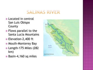 		  Salinas riverLocated in central San Luis Obispo CountyFlows parallel to the Santa Lucia MountainsElevation-2,400 ftMouth-Monterey BayLength-175 Miles (282 km)Basin-4,160 sq miles