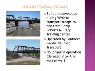 	     Bridges/railroadBuilt and developed during WW2 to transport troops to and from Camp Roberts Military Training Center.Operated by Southern Pacific Railroad TransportNo longer in operation (derailed after the Korean war)