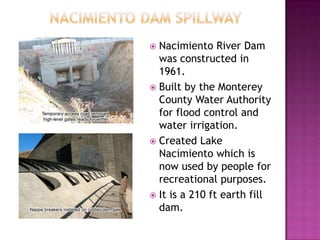        Nacimiento Dam SpillwayNacimiento River Dam was constructed in 1961.Built by the Monterey County Water Authority for flood control and water irrigation.Created Lake Nacimiento which is now used by people for recreational purposes.It is a 210 ft earth fill dam.