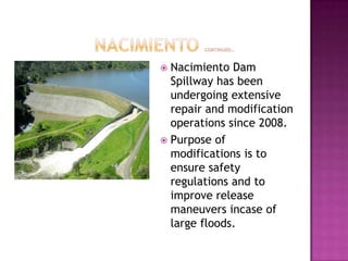		 Nacimiento continued…NacimientoNacimiento Dam Spillway has been undergoing extensive repair and modification operations since 2008.Purpose of modifications is to ensure safety regulations and to improve release maneuvers incase of large floods.