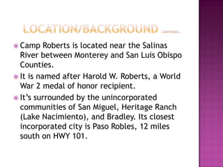    Location/Background continued…Camp Roberts is located near the Salinas River between Monterey and San Luis Obispo Counties.It is named after Harold W. Roberts, a World War 2 medal of honor recipient.It’s surrounded by the unincorporated communities of San Miguel, Heritage Ranch (Lake Nacimiento), and Bradley. Its closest incorporated city is Paso Robles, 12 miles south on HWY 101.