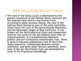 	Santa lucia mountainsThe rock of the Santa Lucia's is dominated by the granitic basement of the Salinian Block, between the San Andreas Fault and Sur-Nacimiento Fault. According to plate-tectonic theory, the core of the Salinian block formed as part of the same batholiths which forms the core of the Sierra Nevada Mountains and the Peninsular ranges of Baja California. It was broken off the North American plate and transported north by the action of the San Andreas fault from an original position. It is predominantly Mesozoic granitic and pre-Cretaceous metamorphic rock. There is some Cretaceous sedimentary rock of the Great Valley Sequence, considerable Miocene marine sediments, and some other Tertiary sediments. Units west of the Sur-Nacimiento fault are dominated by rocks of the Franciscan Assemblage.