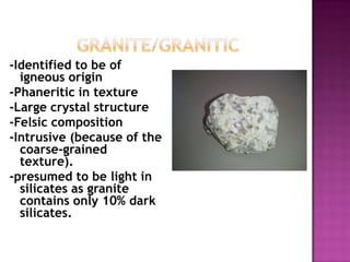 	    Granite/granitic-Identified to be of igneous origin-Phaneritic in texture-Large crystal structure-Felsic composition-Intrusive (because of the coarse-grained texture).-presumed to be light in silicates as granite contains only 10% dark silicates.