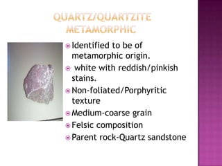 	      Quartz/quartzite		   MetamorphicIdentified to be of metamorphic origin. white with reddish/pinkish stains.Non-foliated/Porphyritic textureMedium-coarse grainFelsic compositionParent rock-Quartz sandstone
