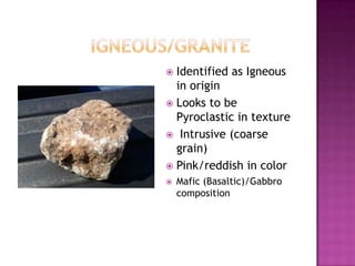 		Igneous/graniteIdentified as Igneous in originLooks to be Pyroclastic in texture Intrusive (coarse grain)Pink/reddish in colorMafic (Basaltic)/Gabbro composition