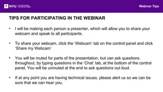 TIPS FOR PARTICIPATING IN THE WEBINAR
• I will be making each person a presenter, which will allow you to share your
webcam and speak to all participants.
• To share your webcam, click the ‘Webcam’ tab on the control panel and click
‘Share my Webcam’
• You will be muted for parts of the presentation, but can ask questions
throughout, by typing questions in the ‘Chat’ tab, at the bottom of the control
panel. You will be unmuted at the end to ask questions out loud.
• If at any point you are having technical issues, please alert us so we can be
sure that we can hear you.
Webinar Tips
 