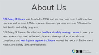 About Us
BIS Safety Software was founded in 2006, and we now have over 1 million active
users as well as over 1,000 corporate clients and partners who use BIStrainer for
their health and safety programs.
BIS Safety Software offers the best health and safety training courses to keep your
team safe and updated in the workplace and also a provider of world class
compliance and learning management software to meet the needs of Environment,
Health, and Safety (EHS) professionals.
13
 