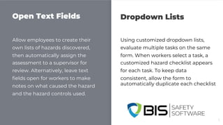 Open Text Fields Dropdown Lists
Allow employees to create their
own lists of hazards discovered,
then automatically assign the
assessment to a supervisor for
review. Alternatively, leave text
fields open for workers to make
notes on what caused the hazard
and the hazard controls used.
Using customized dropdown lists,
evaluate multiple tasks on the same
form. When workers select a task, a
customized hazard checklist appears
for each task. To keep data
consistent, allow the form to
automatically duplicate each checklist
5
 