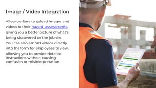 Image / Video Integration
Allow workers to upload images and
videos to their hazard assessments,
giving you a better picture of what's
being discovered on the job site.
You can also embed videos directly
into the form for employees to view,
allowing you to provide detailed
instructions without causing
confusion or misinterpretation
6
 