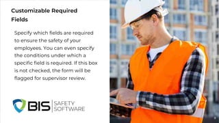 Customizable Required
Fields
Specify which fields are required
to ensure the safety of your
employees. You can even specify
the conditions under which a
specific field is required. If this box
is not checked, the form will be
flagged for supervisor review.
8
 