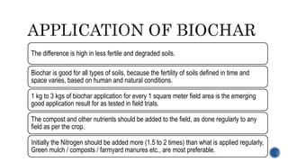 The difference is high in less fertile and degraded soils.
Biochar is good for all types of soils, because the fertility of soils defined in time and
space varies, based on human and natural conditions.
1 kg to 3 kgs of biochar application for every 1 square meter field area is the emerging
good application result for as tested in field trials.
The compost and other nutrients should be added to the field, as done regularly to any
field as per the crop.
Initially the Nitrogen should be added more (1.5 to 2 times) than what is applied regularly,
Green mulch / composts / farmyard manures etc., are most preferable.
 