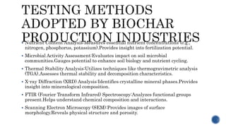  Nutrient Content Analysis:Measures essential nutrient concentrations (e.g.,
nitrogen, phosphorus, potassium).Provides insight into fertilization potential.
 Microbial Activity Assessment:Evaluates impact on soil microbial
communities.Gauges potential to enhance soil biology and nutrient cycling.
 Thermal Stability Analysis:Utilizes techniques like thermogravimetric analysis
(TGA).Assesses thermal stability and decomposition characteristics.
 X-ray Diffraction (XRD) Analysis:Identifies crystalline mineral phases.Provides
insight into mineralogical composition.
 FTIR (Fourier Transform Infrared) Spectroscopy:Analyzes functional groups
present.Helps understand chemical composition and interactions.
 Scanning Electron Microscopy (SEM):Provides images of surface
morphology.Reveals physical structure and porosity.
 