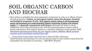  Soil carbon is probably the most important component in soils as it affects almost
all soil properties. Carbon, as soil organic matter, alters the physical, chemical,
and biological properties of soils. Soil organic matter refers to all decomposed,
partly decomposed and undecomposed organic materials of plant and animal
origin. It is generally synonymous with humus although the latter is more
commonly used when referring to the well decomposed organic matter called
humic substances. Soil organic matter is a primary indicator of soil quality. FAO
(Standard operating procedure for soil organic carbon. Walkley-Black method:
titration and colorimetric method (fao.org))
 … Converting waste plant material into a charcoal-like substance
called biochar and burying it in soil can also be used to store carbon away from the
atmosphere for decades to centuries… (Ref IPCC Report)
 