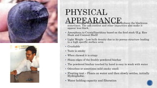  Colour – Black, The shiny reflective surface reduces the blackness
sometimes. The ash content and other impurities also make it
appear less black.
 Amorphous to Crystalline/shiny based on the feed stock (E.g. Rice
Husk and Coconut Shell)
 Light Weight - Low bulk density due to its porous structure leading
to a high specific surface area
 Crushable
 Taste is smoky
 When chewed it is crispy
 Sharp edges of the freshly powdered biochar
 The powdered biochar touched by hand is easy to wash with water
 Odourless or sometimes mild smoky smell.
 Floating test – Floats on water and then slowly settles, initially
Hydrophobic.
 Water holding capacity and filteration
 