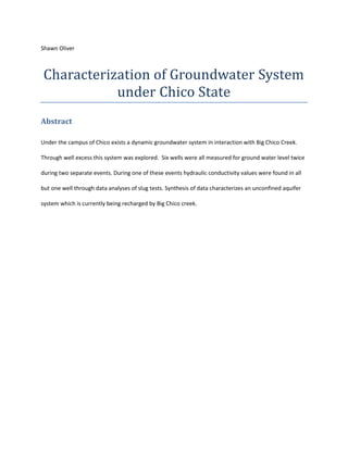 Shawn Oliver <br />Characterization of Groundwater System under Chico State <br />Abstract <br />Under the campus of Chico exists a dynamic groundwater system in interaction with Big Chico Creek.  Through well excess this system was explored.  Six wells were all measured for ground water level twice during two separate events. During one of these events hydraulic conductivity values were found in all but one well through data analyses of slug tests. Synthesis of data characterizes an unconfined aquifer system which is currently being recharged by Big Chico creek.<br />Contents TOC  quot;
1-3quot;
    Abstract PAGEREF _Toc293679567  1Introduction PAGEREF _Toc293679568  3Methods PAGEREF _Toc293679569  3Slug Test Data Collection Methods PAGEREF _Toc293679570  3Bower Rice Data Analysis Method (Fetter, 2004) PAGEREF _Toc293679571  4Well level Data Collection Methods PAGEREF _Toc293679572  5Results PAGEREF _Toc293679573  5Discussion PAGEREF _Toc293679574  6Works Cited PAGEREF _Toc293679575  7Tables and Figures PAGEREF _Toc293679576  8<br />Introduction<br />Ground water models are standard tools used in characterizing groundwater systems and designing policy which can have impact on a natural hydraulic system. Vulnerable unconfined aquifers which interact with an anthropogenic urban type system and stream ecological systems are home to critical water resources for both the human and natural worlds. The aquifer underneath Chico state campus is one of these critical flow systems and its monitoring provides data useful for its modeling. <br />Methods<br />Data collection involved two ground water level monitoring events using a sounder punker at a variety of Chico state monitoring wells and slug testing where drawdown was measured with time after insertion of a water slug. Slug testing data was analyzed using the Bower Rice Slug Test analysis method to find Hydraulic conductivity values for wells.  Ground water level measurements yielded depth to water from well top length data on two separate occasions during the spring season. These length measurements and their change between measurement events can be referenced in table 1. Well locations were referenced from a field map used to find wells. This map was then used to create well lace marks in Google Earth to give geographic significance to wells and their measured data Figure 1. <br />Slug Test Data Collection Methods<br />Slug testing involved the measurement of well structure parameters and observation of well response to slug insertion in the form of well head change with respect to time; measurement of well head with time was recorded with a pressure transducer. This measured data was then used to estimate hydraulic conductivity within the vicinity of the well using the Bower and Rice Slug Test Method documented in fetter page 197-200. <br />Bower Rice Data Analysis Method (Fetter, 2004)<br />Uses a conceptual model a of a slug of water drawing down within a well by a rate controlled by well construction parameters, the effective area over which head is displaced and an aquifers hydraulic conductivity. With this model Hydraulic conductivity of an aquifer region can be determined if a well is present, with known dimensions and proper construction, and draw down is measured with time according to equation 1: <br />K=rcln(Re/R)2Le1tln(H0Ht)<br />Where <br />K =hydraulic Conductivity<br />Rc= radius of well casting <br />R= radius of gravel envelope<br />Re= Effective Radial Distance over witch head is dissipated <br />Le= length of well screen <br />H0= drawdown at time t=0 <br />Ht= drawdown at time t=t <br />t = time since H=H0<br />Because the variable Re is impossible to measure in the field software is used to determine this variable’s value and calculate hydraulic conductivity. Aqua solve, is able to determine this parameter through the use of equations relating Re to: well aquifer and aquifer parameters, coefficients linked to well parameters in charts and drawdown vs. time trend line analysis. <br />It should be noted that Bower Rice Method is not valid for any kind of slug test. For data to be valid testing bust be done in a well with a static water level above the well screen. Also, slugs during a test should be large and inserted as instantly as possible in order to produce data relevant data. <br />Well level Data Collection Methods <br />Well water levels were measured using a sounder plunker. A sounder plunker is a device that measures distance to water in a well in a process where circuit break is lowered into a well attached to a wire displaying length until the break comes into contact with water and sounder produces noise and length can be recorded. This data was then used with known well elevation data and well location data to find spatial and temporal aquifer head data. <br />Results<br />Studied groundwater system is dynamic and within geology showing intrinsic permeability spatial variability. <br />Hydraulic head data shown in table 2 slows, when ignoring well 10, evidence that ground water flow does not change direction during the spring. This is because wells do not change their rank of hydraulic head magnitude. This is evidence of system of constant flow direction because of property of groundwater to flow from high to low hydraulic head. Data in table 1 also shows that the water table adjacent to Little Chico creek has greater head variability because head changes calculated are greater in wells adjacent to big Chico creek. <br />Data shows that aquifer conductivity decreases logarithmically with respect to a proximity to big Chico creek south west and across the stream from Holt Hall. Conductivity measured east of Holt Hall is in conclusive other than conductivity showing to be relatively constant. Stream shape visible in Figure 1 is evidence that the wells 14, 15 and 19 penetrating into a point bar deposit. This would validate the conductivity results for the wells because decreasing clast size with respect to channel proximity is a pattern found in point bars.<br />Table 3 shows how head change is increasing among wells 14, 15 and 19. According to Darcy’s law this could mean that recharge rates have increased between measurement events. <br />Drawdown data showed well 10 to be problematic. Absence of drawdown measured by pressure transducer shows that well is clogged and unable to transmit water into aquifer. <br />Discussion <br />Head level measurement and slug testing of wells within an unconfined aquifer groundwater system underneath Chico State produced data sufficient for very basic geographic and temporal characterization of the system. Characterization of the system is as follows: Data definitively shows that groundwater system is subject to head variability and operates in geologic material with variable hydraulic properties. Data also matches what would be expected in an active alluvial groundwater system in interaction with geology undergoing active surficial processes; evidenced by what has been characterized as a point bar through geographic hydraulic conductivity value synthesis. Analysis of data also shows that stream water was recharging the unconfined aquifer during both measurement events and that this recharge rate was increasing. <br />Works Cited BIBLIOGRAPHY (n.d.).Fetter, C. W. (2004). Applied Hydrogeology (Fourth ed.). Upper Saddle River , New Jersey : Prentice Hall .<br />Tables and Figures<br />Table 1<br />well 8well 9 well 10well 14well 15well 19 K in april0.0005290.000221n/a0.012170.0010250.000997depth to water april12.463.813.355.5510.4210.8Depth to water mar12.754135.8210.6310.87well elevation199.04191.02198.13190.54195.23195.05Groundwater head Mar186.29187.02185.13184.72184.6184.18Groundwater head April186.58187.22184.78184.99184.81184.25Change in head0.290.2-0.350.270.210.07<br />Table 3rank from highest to lowest head Rank MarRank Aprilwell 9well 9well 8well 8well 10well 14well 14well 15well 15well 10well 19well 19 <br /> Table 2<br />Head differencees MarchAprilwell 14-15 0.120.18well 15-190.420.56<br />Figure 1<br />