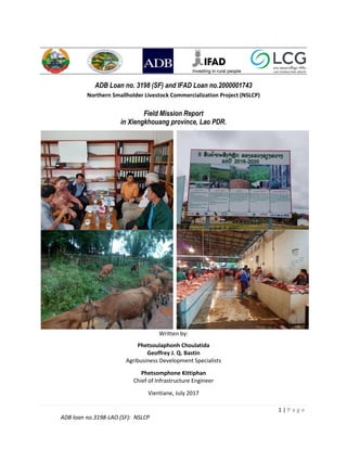 1 | P a g e
ADB loan no.3198-LAO (SF): NSLCP
ADB Loan no. 3198 (SF) and IFAD Loan no.2000001743
Northern Smallholder Livestock Commercialization Project (NSLCP)
Field Mission Report
in Xiengkhouang province, Lao PDR.
Written by:
Phetsoulaphonh Choulatida
Geoffrey J. Q. Bastin
Agribusiness Development Specialists
Phetsomphone Kittiphan
Chief of Infrastructure Engineer
Vientiane, July 2017
 